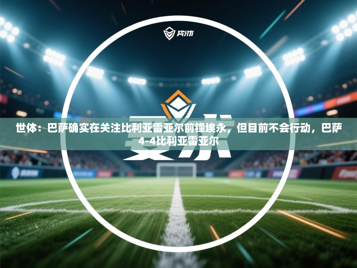开云体育在线下载-世体：巴萨确实在关注比利亚雷亚尔前锋埃永，但目前不会行动，巴萨4-4比利亚雷亚尔