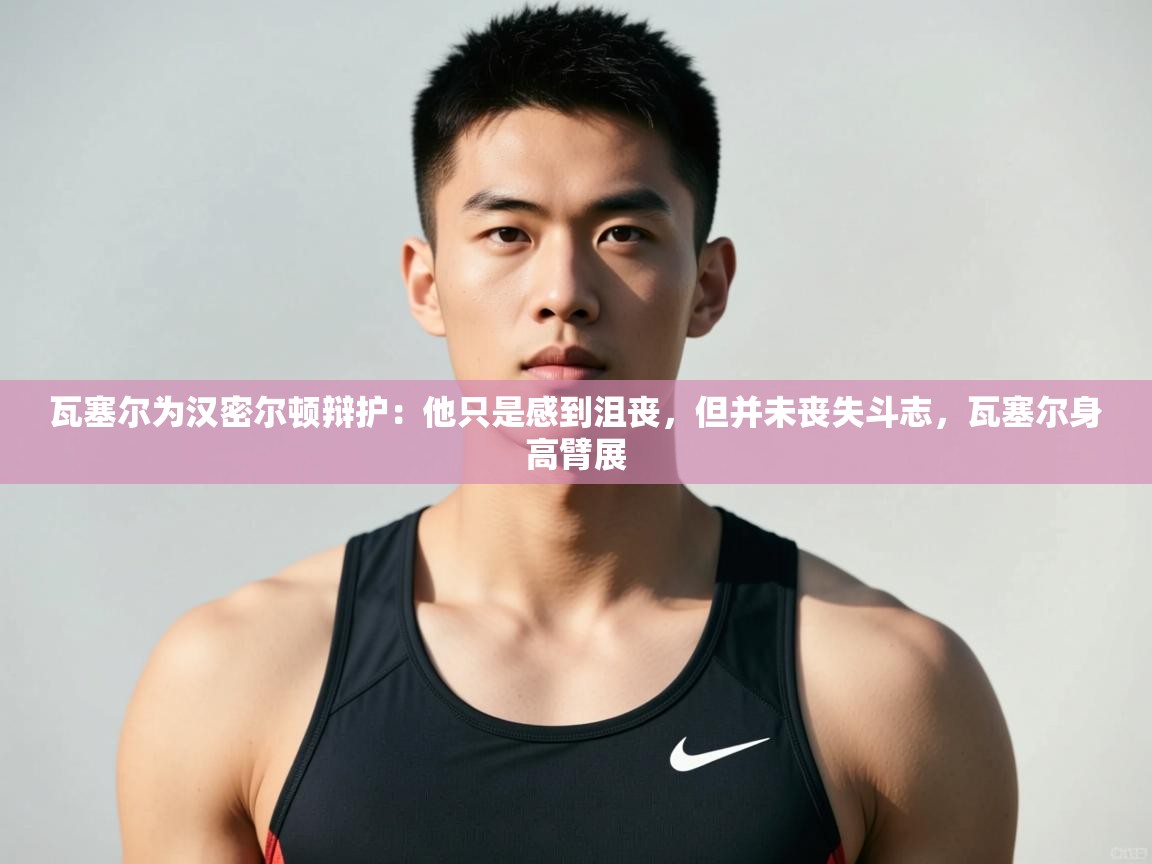 云开体育app官网入口网页版-瓦塞尔为汉密尔顿辩护：他只是感到沮丧，但并未丧失斗志，瓦塞尔身高臂展  第3张