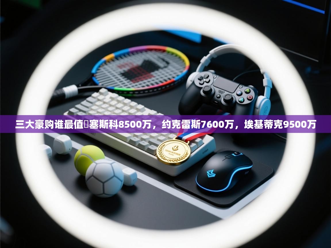开云体育账号申诉通道-三大豪购谁最值❓塞斯科8500万，约克雷斯7600万，埃基蒂克9500万
