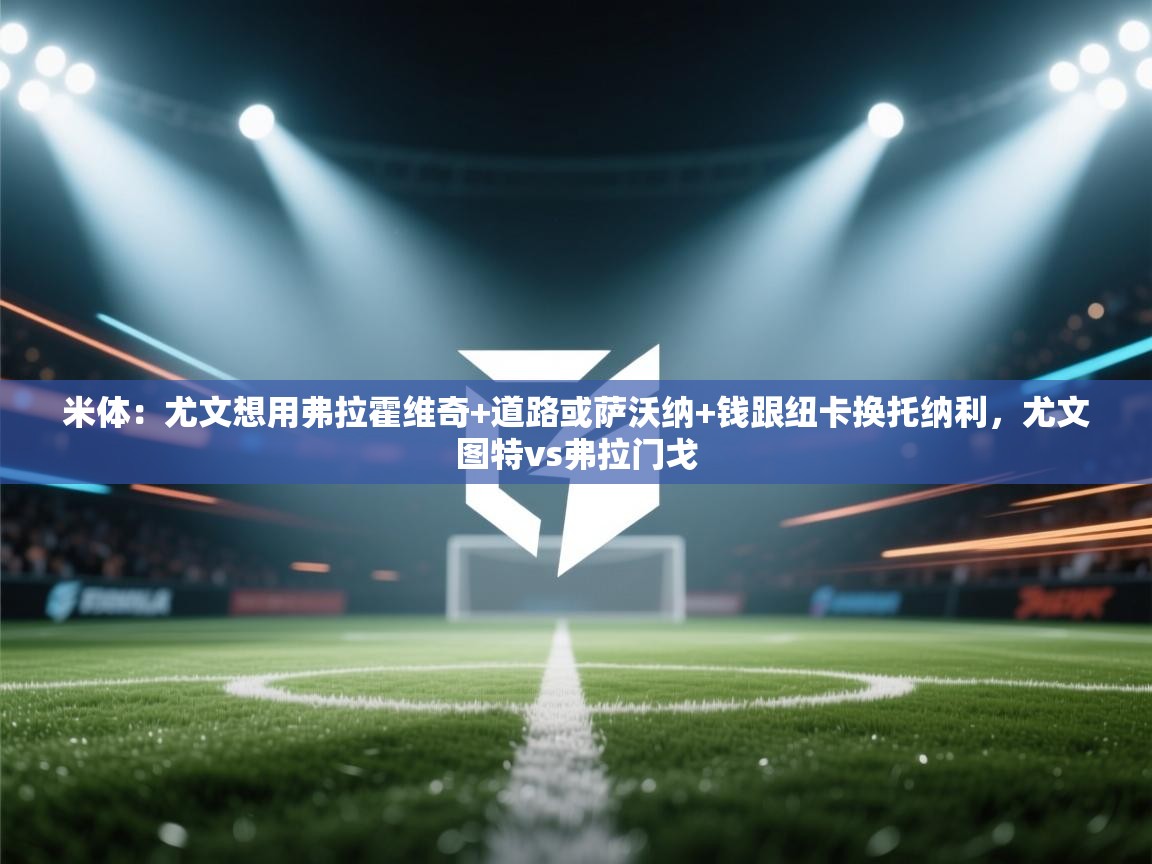 开云体育入口客服-米体：尤文想用弗拉霍维奇+道路或萨沃纳+钱跟纽卡换托纳利，尤文图特vs弗拉门戈